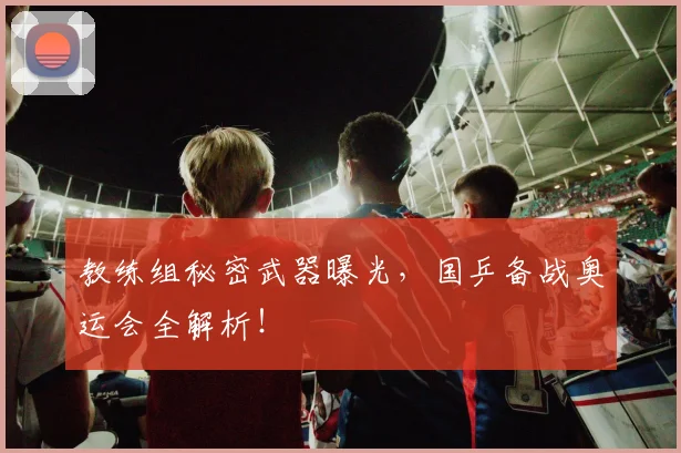 教练组秘密武器曝光，国乒备战奥运会全解析！
