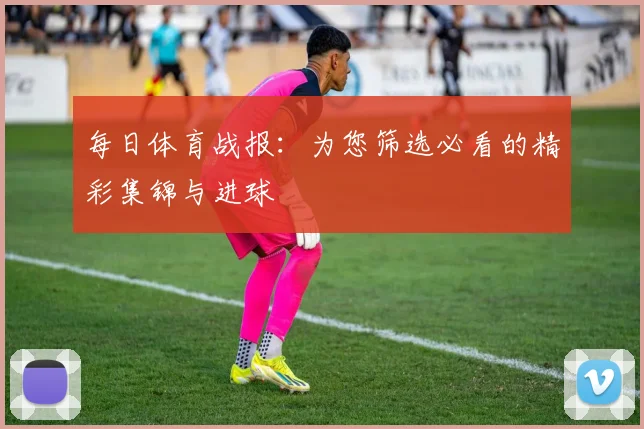 每日体育战报：为您筛选必看的精彩集锦与进球