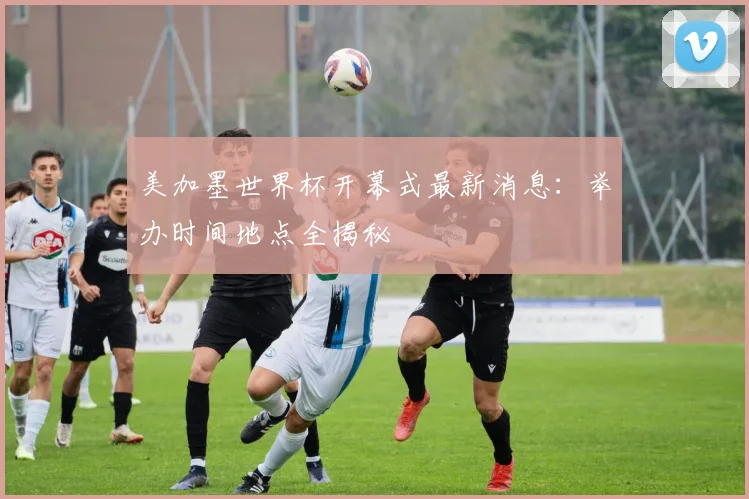 美加墨世界杯开幕式最新消息：举办时间地点全揭秘