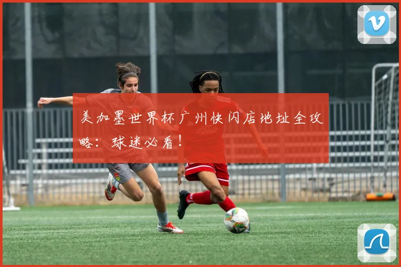 美加墨世界杯广州快闪店地址全攻略:球迷必看!