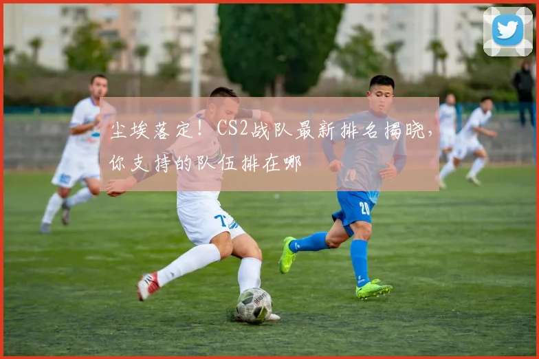 尘埃落定!CS2战队最新排名揭晓,你支持的队伍排在哪