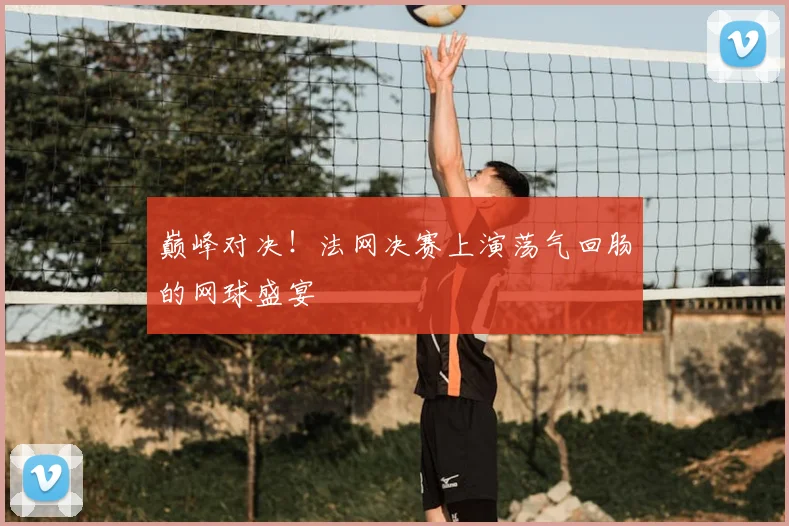 巅峰对决！法网决赛上演荡气回肠的网球盛宴