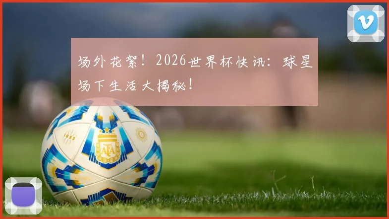 场外花絮!2026世界杯快讯:球星场下生活大揭秘!
