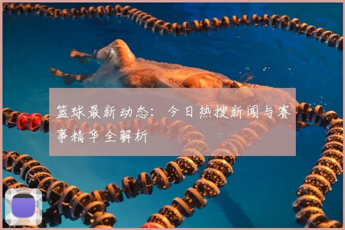 篮球最新动态:今日热搜新闻与赛事精华全解析