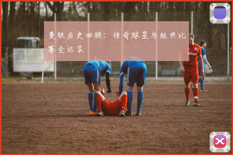 曼联历史回顾:传奇球星与经典比赛全记录