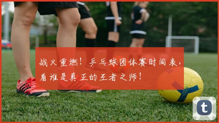 战火重燃!乒乓球团体赛时间表,看谁是真正的王者之师!