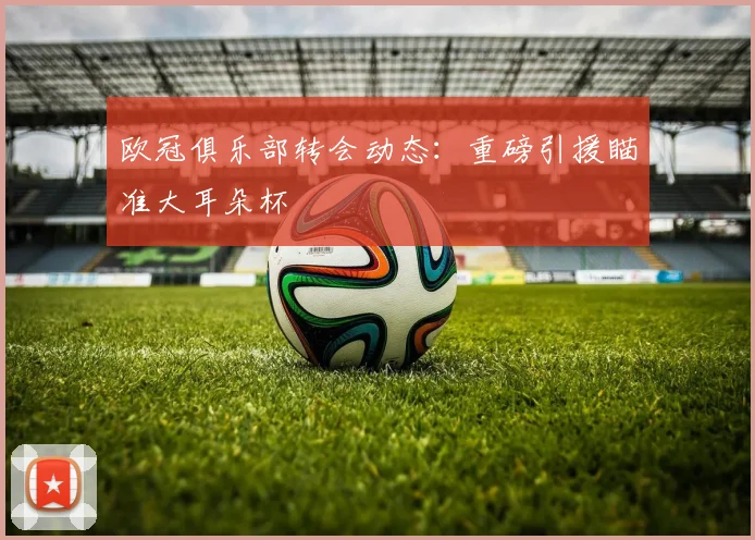 欧冠俱乐部转会动态:重磅引援瞄准大耳朵杯
