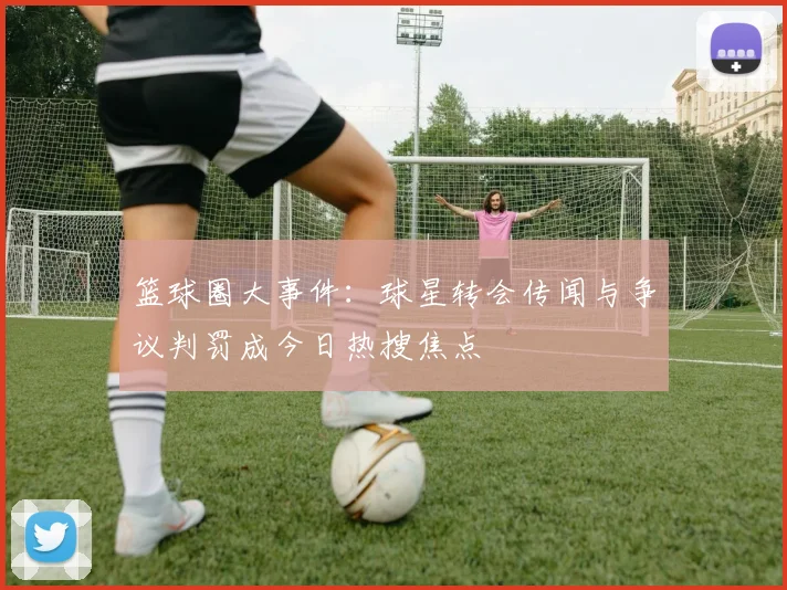 篮球圈大事件:球星转会传闻与争议判罚成今日热搜焦点