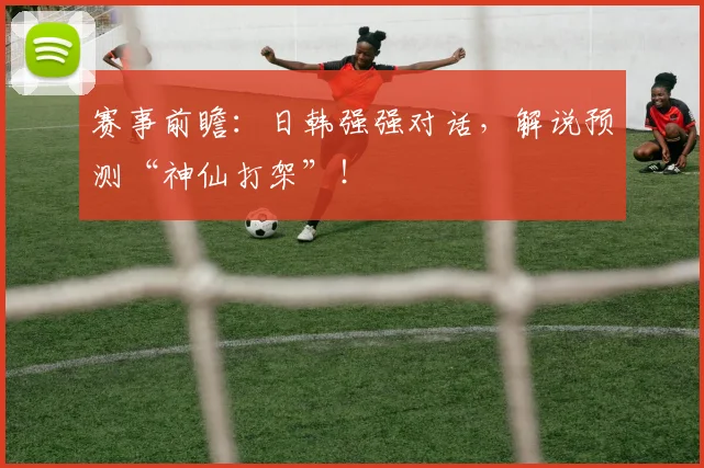 赛事前瞻:日韩强强对话,解说预测“神仙打架”!