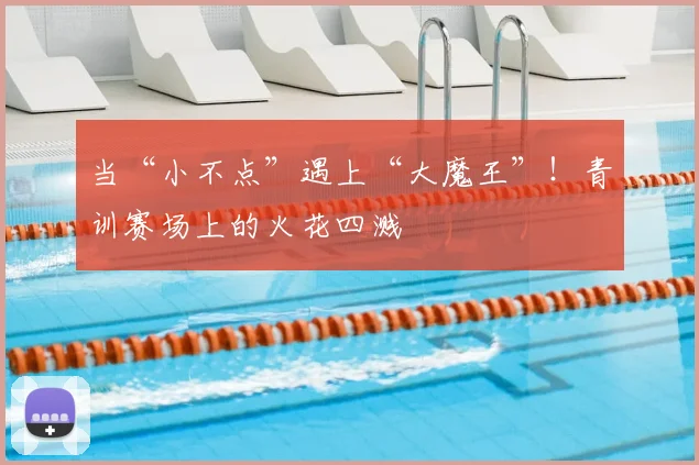 当“小不点”遇上“大魔王”!青训赛场上的火花四溅