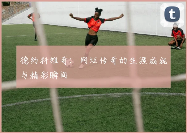 德约科维奇：网坛传奇的生涯成就与精彩瞬间