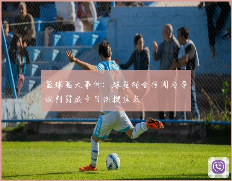 篮球圈大事件:球星转会传闻与争议判罚成今日热搜焦点