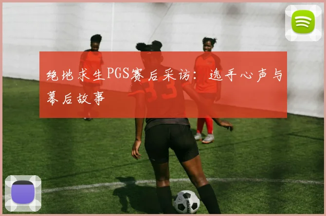 绝地求生PGS赛后采访：选手心声与幕后故事