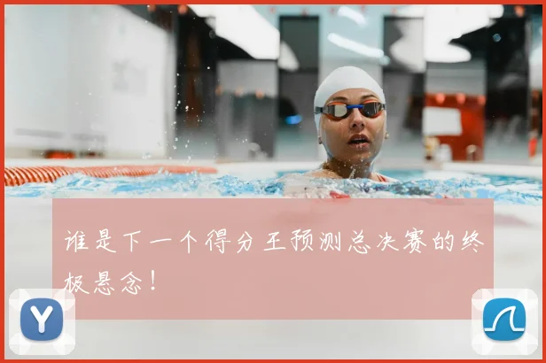 谁是下一个得分王预测总决赛的终极悬念!