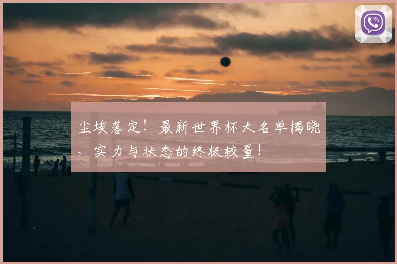 尘埃落定!最新世界杯大名单揭晓,实力与状态的终极较量!