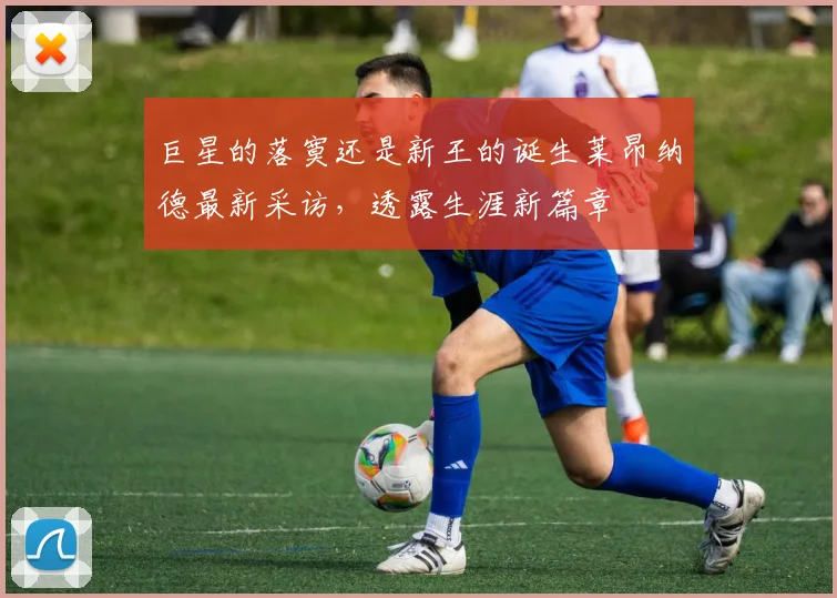 巨星的落寞还是新王的诞生莱昂纳德最新采访，透露生涯新篇章