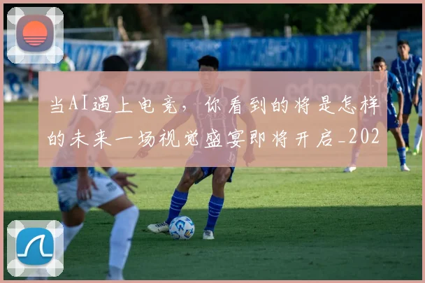 当AI遇上电竞,你看到的将是怎样的未来一场视觉盛宴即将开启_20260526074007