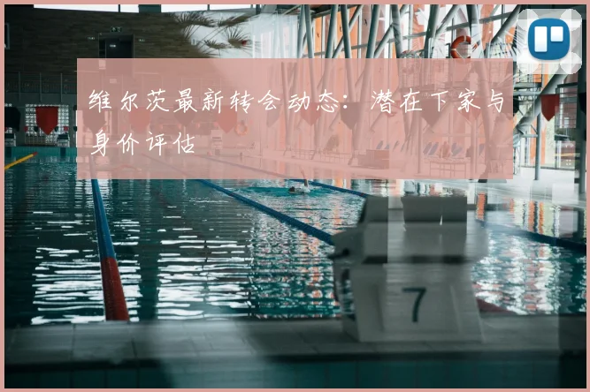 维尔茨最新转会动态：潜在下家与身价评估