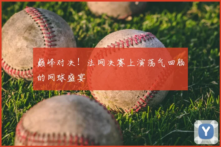 巅峰对决！法网决赛上演荡气回肠的网球盛宴