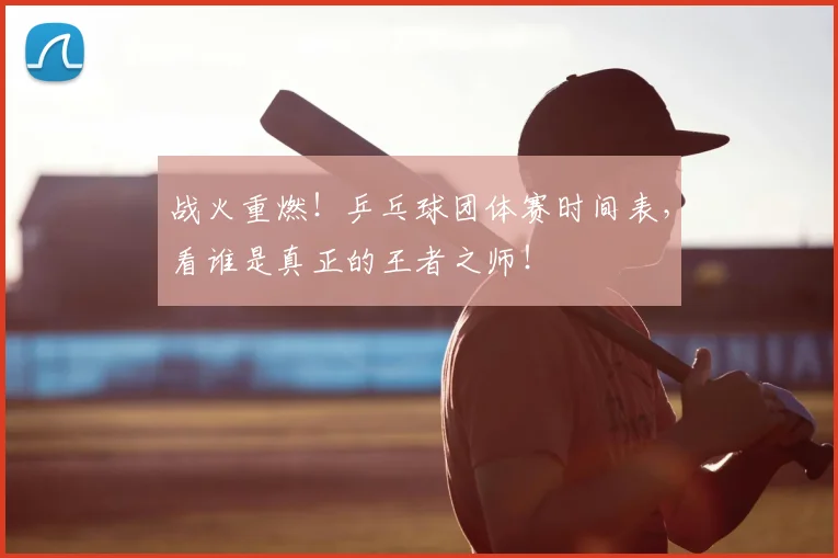 战火重燃！乒乓球团体赛时间表，看谁是真正的王者之师！