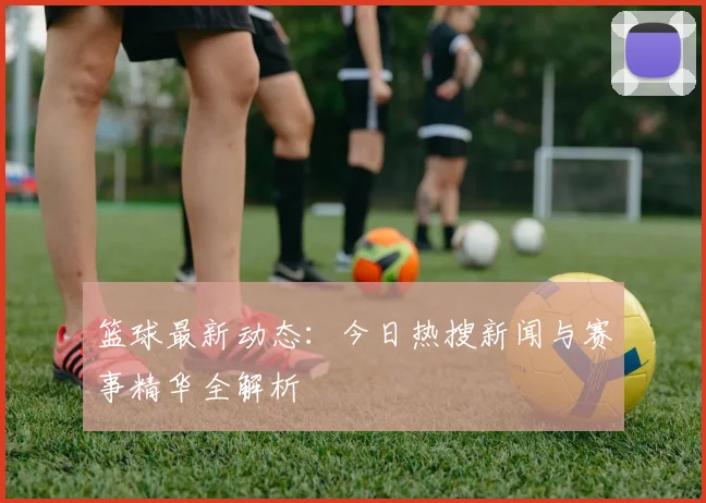 篮球最新动态:今日热搜新闻与赛事精华全解析