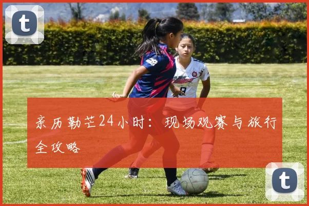 亲历勒芒24小时：现场观赛与旅行全攻略