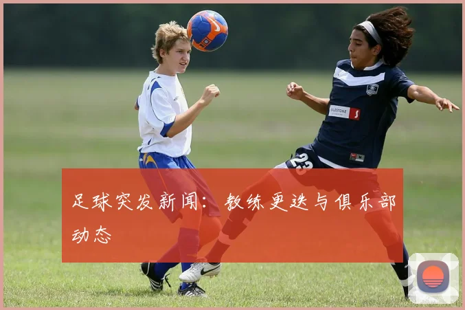 足球突发新闻：教练更迭与俱乐部动态